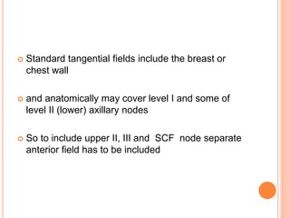  Standard tangential fields include the breast or
chest wall
 and anatomically may cover level I and some of
level II (lower) axillary nodes
 So to include upper II, III and SCF node separate
anterior field has to be included
 