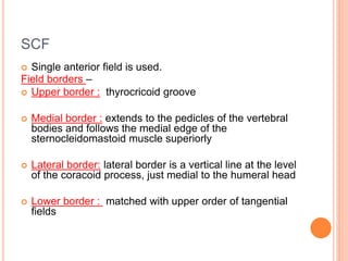 SCF
 Single anterior field is used.
Field borders –
 Upper border : thyrocricoid groove
 Medial border : extends to the pedicles of the vertebral
bodies and follows the medial edge of the
sternocleidomastoid muscle superiorly
 Lateral border: lateral border is a vertical line at the level
of the coracoid process, just medial to the humeral head
 Lower border : matched with upper order of tangential
fields
 
