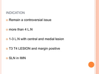 INDICATION
 Remain a controversial issue
 more than 4 L.N
 1-3 L.N with central and medial lesion
 T3 T4 LESION and margin positive
 SLN in IMN
 