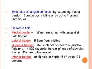 1. Extension of tangential fields– by extending medial
border – 3cm across midline or by using imaging
techniques
2. Separate field –
• Medial border – midline , matching with tangential
field border
• Lateral border – 5-6cm from midline
• Superior border – abuts inferior border of supraclav
field or at 1st ICS (superior border of head of clavicle)
if only IMNs are to be treated
• Inferior border – at xiphoid or higher if 1st three ICS
covered
 
