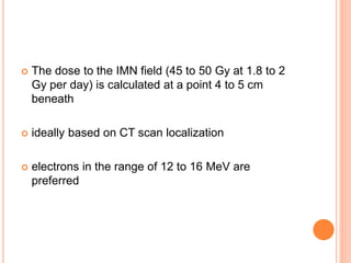  The dose to the IMN field (45 to 50 Gy at 1.8 to 2
Gy per day) is calculated at a point 4 to 5 cm
beneath
 ideally based on CT scan localization
 electrons in the range of 12 to 16 MeV are
preferred
 