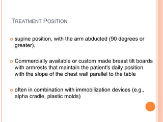 TREATMENT POSITION
 supine position, with the arm abducted (90 degrees or
greater).
 Commercially available or custom made breast tilt boards
with armrests that maintain the patient's daily position
with the slope of the chest wall parallel to the table
 often in combination with immobilization devices (e.g.,
alpha cradle, plastic molds)
 
