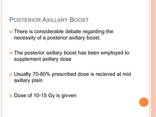 POSTERIOR AXILLARY BOOST
 There is considerable debate regarding the
necessity of a posterior axillary boost.
 The posterior axillary boost has been employed to
supplement axillary dose
 Usually 70-80% prescribed dose is recieved at mid
axillary plain
 Dose of 10-15 Gy is givven
 