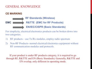 GENERAL KNOWLEDGE
CE MARKING
RF Standards (Wireless)
EMC R&TTE (EMC for RF Products)
EN/IEC/CISPR (Basic Standards)
For simplicity, electrical/electronics products can be broken down into
two categories.
1) RF products – use Tx/Rx modules, employ radio spectrum
2) Non-RF Products- normal electrical/electronics equipment without
RF communication modules and protocols.
If your product is under RF products category, it is required to go
through RF, R&TTE and EN (Basic Standards). Generally, R&TTE and
EN overlap, only different in operating mode.
 