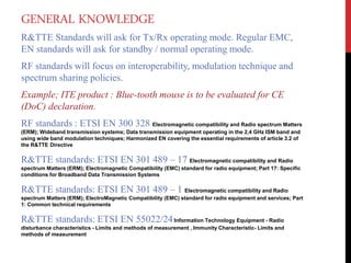 GENERAL KNOWLEDGE
R&TTE Standards will ask for Tx/Rx operating mode. Regular EMC,
EN standards will ask for standby / normal operating mode.
RF standards will focus on interoperability, modulation technique and
spectrum sharing policies.
Example; ITE product : Blue-tooth mouse is to be evaluated for CE
(DoC) declaration.
RF standards : ETSI EN 300 328 Electromagnetic compatibility and Radio spectrum Matters
(ERM); Wideband transmission systems; Data transmission equipment operating in the 2,4 GHz ISM band and
using wide band modulation techniques; Harmonized EN covering the essential requirements of article 3.2 of
the R&TTE Directive
R&TTE standards: ETSI EN 301 489 – 17 Electromagnetic compatibility and Radio
spectrum Matters (ERM); Electromagnetic Compatibility (EMC) standard for radio equipment; Part 17: Specific
conditions for Broadband Data Transmission Systems
R&TTE standards: ETSI EN 301 489 – 1 Electromagnetic compatibility and Radio
spectrum Matters (ERM); ElectroMagnetic Compatibility (EMC) standard for radio equipment and services; Part
1: Common technical requirements
R&TTE standards: ETSI EN 55022/24Information Technology Equipment - Radio
disturbance characteristics - Limits and methods of measurement , Immunity Characteristic- Limits and
methods of measurement
 