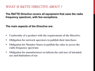 WHAT IS R&TTE DIRECTIVE ABOUT ?
The R&TTE Directive covers all equipment that uses the radio
frequency spectrum, with few exceptions.
The main aspects of the Directive are:
 Conformity of a product with the requirements of the Directive
 Obligation for network operators to publish their interfaces
 Obligation for Member States to publish the rules to access the
radio frequency spectrum
 Obligation for manufacturers to inform the end user of intended
use and limitations of use
 
