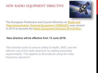 NEW RADIO EQUIPMENT DIRECTIVE
The European Parliament and Council Directive on Radio and
Telecommunication Terminal Equipment (1999/5/EC) was revised
in 2014 to become the Radio Equipment Directive 2014/53/EU.
New directive will be effective from 13 June 2016.
This directive aims to ensure safety & health, EMC and the
efficient use of the radio spectrum by setting essentials
requirements. This applies to all products using the radio
frequency spectrum.
 