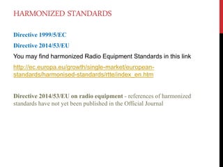 HARMONIZED STANDARDS
Directive 1999/5/EC
Directive 2014/53/EU
You may find harmonized Radio Equipment Standards in this link
http://ec.europa.eu/growth/single-market/european-
standards/harmonised-standards/rtte/index_en.htm
Directive 2014/53/EU on radio equipment - references of harmonized
standards have not yet been published in the Official Journal
 