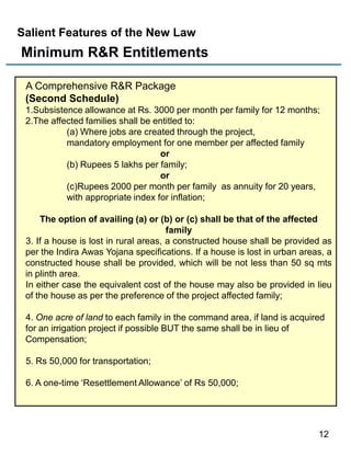 Salient Features of the New Law

Minimum R&R Entitlements
A Comprehensive R&R Package
(Second Schedule)
1.Subsistence allowance at Rs. 3000 per month per family for 12 months;
2.The affected families shall be entitled to:
(a) Where jobs are created through the project,
mandatory employment for one member per affected family
or
(b) Rupees 5 lakhs per family;
or
(c)Rupees 2000 per month per family as annuity for 20 years,
with appropriate index for inflation;
The option of availing (a) or (b) or (c) shall be that of the affected
family
3. If a house is lost in rural areas, a constructed house shall be provided as
per the Indira Awas Yojana specifications. If a house is lost in urban areas, a
constructed house shall be provided, which will be not less than 50 sq mts
in plinth area.
In either case the equivalent cost of the house may also be provided in lieu
of the house as per the preference of the project affected family;
4. One acre of land to each family in the command area, if land is acquired
for an irrigation project if possible BUT the same shall be in lieu of
Compensation;
5. Rs 50,000 for transportation;
6. A one-time „Resettlement Allowance‟ of Rs 50,000;

12

 