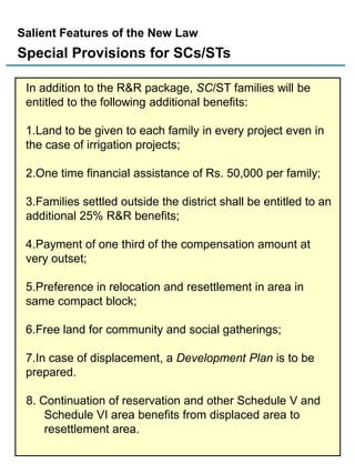 Salient Features of the New Law

Special Provisions for SCs/STs
In addition to the R&R package, SC/ST families will be
entitled to the following additional benefits:
1.Land to be given to each family in every project even in
the case of irrigation projects;
2.One time financial assistance of Rs. 50,000 per family;
3.Families settled outside the district shall be entitled to an
additional 25% R&R benefits;
4.Payment of one third of the compensation amount at
very outset;
5.Preference in relocation and resettlement in area in
same compact block;
6.Free land for community and social gatherings;
7.In case of displacement, a Development Plan is to be
prepared.
8. Continuation of reservation and other Schedule V and
Schedule VI area benefits from displaced area to
resettlement area.
13

 