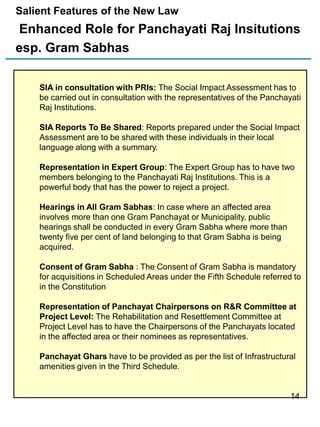Salient Features of the New Law

Enhanced Role for Panchayati Raj Insitutions
esp. Gram Sabhas
SIA in consultation with PRIs: The Social Impact Assessment has to
be carried out in consultation with the representatives of the Panchayati
Raj Institutions.
SIA Reports To Be Shared: Reports prepared under the Social Impact
Assessment are to be shared with these individuals in their local
language along with a summary.
Representation in Expert Group: The Expert Group has to have two
members belonging to the Panchayati Raj Institutions. This is a
powerful body that has the power to reject a project.
Hearings in All Gram Sabhas: In case where an affected area
involves more than one Gram Panchayat or Municipality, public
hearings shall be conducted in every Gram Sabha where more than
twenty five per cent of land belonging to that Gram Sabha is being
acquired.
Consent of Gram Sabha : The Consent of Gram Sabha is mandatory
for acquisitions in Scheduled Areas under the Fifth Schedule referred to
in the Constitution
Representation of Panchayat Chairpersons on R&R Committee at
Project Level: The Rehabilitation and Resettlement Committee at
Project Level has to have the Chairpersons of the Panchayats located
in the affected area or their nominees as representatives.
Panchayat Ghars have to be provided as per the list of Infrastructural
amenities given in the Third Schedule.

14

 
