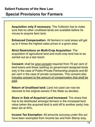 Salient Features of the New Law

Special Provisions for Farmers
Acquisition only if necessary: The Collector has to make
sure that no other unutilised lands are available before he
moves to acquire farm land.
Enhanced Compensation: All farmers in rural areas will get
up to 4 times the highest sales prices in a given area.
Strict Restrictions on Multi-Crop Acquisition: The
acquisition of agricultural land and multi-crop land has to be
carried out as a last resort.
Consent: shall be prior-consent required from 70 per cent of
land losers and those working on government assigned lands
only in the case of Public-Private Partnership projects and 80
per cent in the case of private companies. This consent also
includes consent to the amount of compensation that shall be
paid.
Return of Unutilised land: Land not used can now be
returned to the original owners if the State so decides.
Share in Sale of Acquired Land Increased: The share that
has to be distributed amongst farmers in the increased land
value (when the acquired land is sold off to another party) has
been set at 40%.
Income Tax Exemption: All amounts accruing under this act
have been exempted from Income tax and from Stamp duty.
15

 
