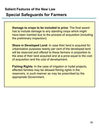 Salient Features of the New Law

Special Safeguards for Farmers
Damage to crops to be included in price: The final award
has to include damage to any standing crops which might
have been harmed due to the process of acquisition (including
the preliminary inspection).
Share in Developed Land: In case their land is acquired for
urbanisation purposes twenty per cent of the developed land
will be reserved and offered to these farmers in proportion to
the area of their land acquired and at a price equal to the cost
of acquisition and the cost of development.
Fishing Rights: In the case of irrigation or hydel projects,
affected families may be allowed fishing rights in the
reservoirs, in such manner as may be prescribed by the
appropriate Government.

16

 