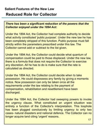 Salient Features of the New Law

Reduced Role for Collector
There has been a significant reduction of the powers that the
Collector enjoyed under the 1894 Act:
Under the 1894 Act, the Collector had complete authority to decide
what activity constituted 'public purpose'. Under the new law he has
been completely stripped of this function. Public purpose must fall
strictly within the parameters prescribed under this law. The
Collector cannot add or subtract to the list given.
Under the 1894 Act, the Collector could decide what quantum of
compensation could be paid to those displaced. Under the new law,
there is a formula that does not require the Collector to exercise
any discretion. All he has to do is make sure that the rate is
calculated as directed.
Under the 1894 Act, the Collector could decide when to take
possession. He could dispossess any family by giving a moments
notice. Now possession can only be taken once all the
requirements under the law relating to the payment of
compensation, rehabilitation and resettlement have been
discharged.
Under the 1894 Act, the Collector had sweeping powers to invoke
the urgency clause. What constituted an urgent situation was
entirely a function of the Collector's interpretation. This loophole
has been plugged conclusively by limiting urgency to only two
cases- natural disasters and national defence. The Collector can no
longer acquire land citing 'urgent' reasons.
17

 
