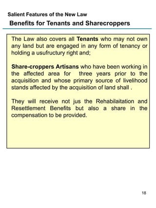 Salient Features of the New Law

Benefits for Tenants and Sharecroppers
The Law also covers all Tenants who may not own
any land but are engaged in any form of tenancy or
holding a usufructury right and;

Share-croppers Artisans who have been working in
the affected area for three years prior to the
acquisition and whose primary source of livelihood
stands affected by the acquisition of land shall .
They will receive not jus the Rehabilaitation and
Resettlement Benefits but also a share in the
compensation to be provided.

18

 