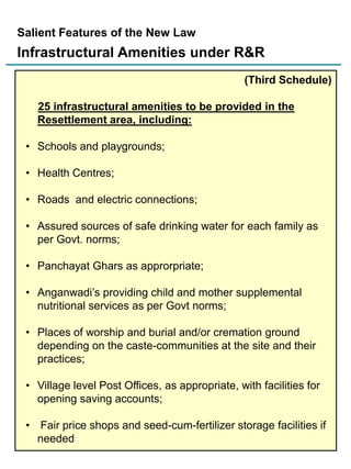 Salient Features of the New Law

Infrastructural Amenities under R&R
(Third Schedule)
25 infrastructural amenities to be provided in the
Resettlement area, including:

• Schools and playgrounds;
• Health Centres;
• Roads and electric connections;
• Assured sources of safe drinking water for each family as
per Govt. norms;
• Panchayat Ghars as approrpriate;
• Anganwadi‟s providing child and mother supplemental
nutritional services as per Govt norms;
• Places of worship and burial and/or cremation ground
depending on the caste-communities at the site and their
practices;
• Village level Post Offices, as appropriate, with facilities for
opening saving accounts;
• Fair price shops and seed-cum-fertilizer storage facilities if
19
needed

 