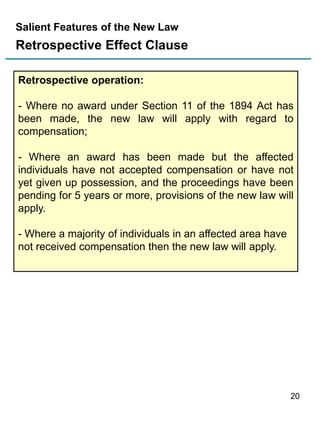 Salient Features of the New Law

Retrospective Effect Clause
Retrospective operation:
- Where no award under Section 11 of the 1894 Act has
been made, the new law will apply with regard to
compensation;
- Where an award has been made but the affected
individuals have not accepted compensation or have not
yet given up possession, and the proceedings have been
pending for 5 years or more, provisions of the new law will
apply.
- Where a majority of individuals in an affected area have
not received compensation then the new law will apply.

20

 