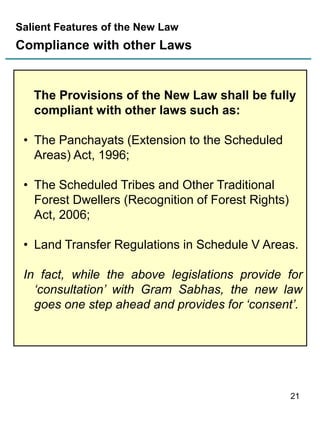 Salient Features of the New Law

Compliance with other Laws

The Provisions of the New Law shall be fully
compliant with other laws such as:

• The Panchayats (Extension to the Scheduled
Areas) Act, 1996;
• The Scheduled Tribes and Other Traditional
Forest Dwellers (Recognition of Forest Rights)
Act, 2006;
• Land Transfer Regulations in Schedule V Areas.
In fact, while the above legislations provide for
‘consultation’ with Gram Sabhas, the new law
goes one step ahead and provides for ‘consent’.

21

 