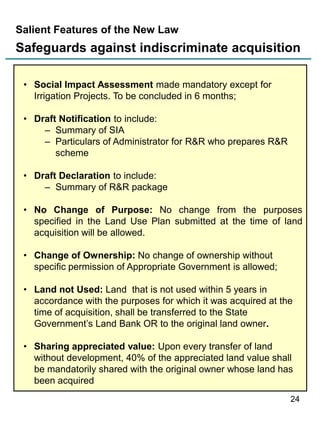 Salient Features of the New Law

Safeguards against indiscriminate acquisition
• Social Impact Assessment made mandatory except for
Irrigation Projects. To be concluded in 6 months;
• Draft Notification to include:
– Summary of SIA
– Particulars of Administrator for R&R who prepares R&R
scheme
• Draft Declaration to include:
– Summary of R&R package
• No Change of Purpose: No change from the purposes
specified in the Land Use Plan submitted at the time of land
acquisition will be allowed.
• Change of Ownership: No change of ownership without
specific permission of Appropriate Government is allowed;
• Land not Used: Land that is not used within 5 years in
accordance with the purposes for which it was acquired at the
time of acquisition, shall be transferred to the State
Government‟s Land Bank OR to the original land owner.
• Sharing appreciated value: Upon every transfer of land
without development, 40% of the appreciated land value shall
be mandatorily shared with the original owner whose land has
been acquired
24

 