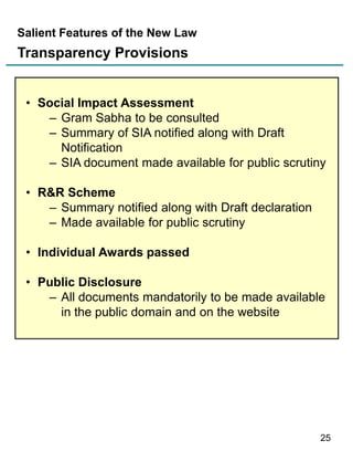 Salient Features of the New Law

Transparency Provisions
• Social Impact Assessment
– Gram Sabha to be consulted
– Summary of SIA notified along with Draft
Notification
– SIA document made available for public scrutiny
• R&R Scheme
– Summary notified along with Draft declaration
– Made available for public scrutiny

• Individual Awards passed
• Public Disclosure
– All documents mandatorily to be made available
in the public domain and on the website

25

 