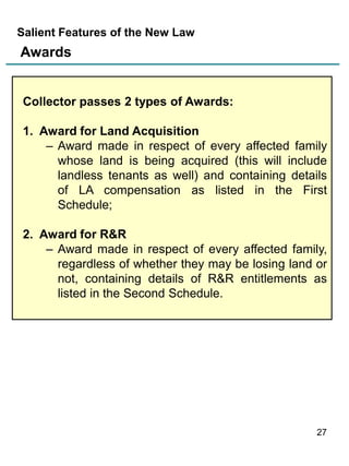 Salient Features of the New Law

Awards

Collector passes 2 types of Awards:
1. Award for Land Acquisition
– Award made in respect of every affected family
whose land is being acquired (this will include
landless tenants as well) and containing details
of LA compensation as listed in the First
Schedule;
2. Award for R&R
– Award made in respect of every affected family,
regardless of whether they may be losing land or
not, containing details of R&R entitlements as
listed in the Second Schedule.

27

 