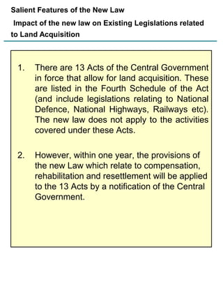 Salient Features of the New Law
Impact of the new law on Existing Legislations related

to Land Acquisition

1.

There are 13 Acts of the Central Government
in force that allow for land acquisition. These
are listed in the Fourth Schedule of the Act
(and include legislations relating to National
Defence, National Highways, Railways etc).
The new law does not apply to the activities
covered under these Acts.

2.

However, within one year, the provisions of
the new Law which relate to compensation,
rehabilitation and resettlement will be applied
to the 13 Acts by a notification of the Central
Government.

 
