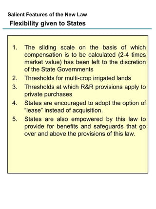 Salient Features of the New Law

Flexibility given to States

1.

2.
3.

4.
5.

The sliding scale on the basis of which
compensation is to be calculated (2-4 times
market value) has been left to the discretion
of the State Governments
Thresholds for multi-crop irrigated lands
Thresholds at which R&R provisions apply to
private purchases
States are encouraged to adopt the option of
“lease” instead of acquisition.
States are also empowered by this law to
provide for benefits and safeguards that go
over and above the provisions of this law.

 