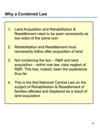 Why a Combined Law

1. Land Acquisition and Rehabilitation &
Resettlement need to be seen necessarily as
two sides of the same coin
2. Rehabilitation and Resettlement must
necessarily follow after acquisition of land
3. Not combining the two – R&R and land
acquisition – within one law, risks neglect of
R&R. This has, indeed, been the experience
thus far
4. This is the first National/ Central Law on the
subject of Rehabilitation & Resettlement of
families affected and displaced as a result of
land acquisition

4

 