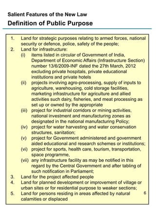 Salient Features of the New Law

Definition of Public Purpose
1.
2.

3.
4.
5.

Land for strategic purposes relating to armed forces, national
security or defence, police, safety of the people;
Land for infrastructure:
(i) items listed in circular of Government of India,
Department of Economic Affairs (Infrastructure Section)
number 13/6/2009-INF dated the 27th March, 2012
excluding private hospitals, private educational
institutions and private hotels
(ii) projects involving agro-processing, supply of inputs to
agriculture, warehousing, cold storage facilities,
marketing infrastructure for agriculture and allied
activities such dairy, fisheries, and meat processing as
set up or owned by the appropriate
(iii) project for industrial corridors or mining activities,
national investment and manufacturing zones as
designated in the national manufacturing Policy;
(iv) project for water harvesting and water conservation
structures, sanitation;
(v) project for Government administered and government
aided educational and research schemes or institutions;
(vi) project for sports, health care, tourism, transportation,
space programme,
(vii) any infrastructure facility as may be notified in this
regard by the Central Government and after tabling of
such notification in Parliament;
Land for the project affected people
Land for planned development or improvement of village or
urban sites or for residential purpose to weaker sections;
6
Land for persons residing in areas affected by natural
calamities or displaced

 