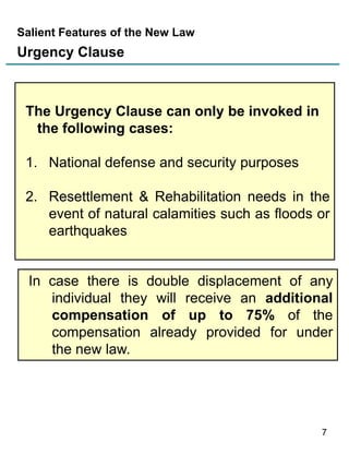 Salient Features of the New Law

Urgency Clause

The Urgency Clause can only be invoked in
the following cases:
1. National defense and security purposes

2. Resettlement & Rehabilitation needs in the
event of natural calamities such as floods or
earthquakes

In case there is double displacement of any
individual they will receive an additional
compensation of up to 75% of the
compensation already provided for under
the new law.

7

 