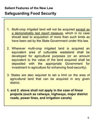 Salient Features of the New Law

Safeguarding Food Security

1. Multi-crop irrigated land will not be acquired except as
a demonstrably last resort measure, which in no case
should lead to acquisition of more than such limits as
have been set by the State Government under this law.
2. Wherever multi-crop irrigated land is acquired an
equivalent area of culturable wasteland shall be
developed for agricultural purposes (or an amount
equivalent to the value of the land acquired shall be
deposited with the appropriate Government for
investment in agriculture for enhancing food-security).
3. States are also required to set a limit on the area of
agricultural land that can be acquired in any given
district.
1. and 2. above shall not apply in the case of linear
projects (such as railways, highways, major district
roads, power lines, and irrigation canals)

9

 