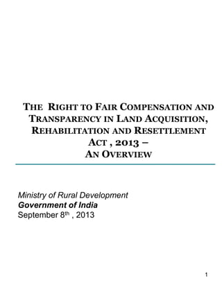 THE RIGHT TO FAIR COMPENSATION AND
TRANSPARENCY IN LAND ACQUISITION,
REHABILITATION AND RESETTLEMENT
ACT , 2013 –
AN OVERVIEW

Ministry of Rural Development
Government of India
September 8th , 2013

1

 