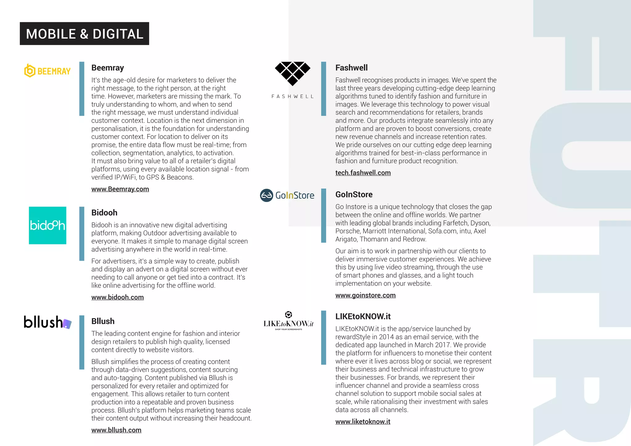 Beemray
It’s the age-old desire for marketers to deliver the
right message, to the right person, at the right
time. However, marketers are missing the mark. To
truly understanding to whom, and when to send
the right message, we must understand individual
customer context. Location is the next dimension in
personalisation, it is the foundation for understanding
customer context. For location to deliver on its
promise, the entire data flow must be real-time; from
collection, segmentation, analytics, to activation.
It must also bring value to all of a retailer’s digital
platforms, using every available location signal - from
verified IP/WiFi, to GPS & Beacons.
www.Beemray.com
Bidooh
Bidooh is an innovative new digital advertising
platform, making Outdoor advertising available to
everyone. It makes it simple to manage digital screen
advertising anywhere in the world in real-time.
For advertisers, it’s a simple way to create, publish
and display an advert on a digital screen without ever
needing to call anyone or get tied into a contract. It’s
like online advertising for the offline world.
www.bidooh.com
Bllush
The leading content engine for fashion and interior
design retailers to publish high quality, licensed
content directly to website visitors.
Bllush simplifies the process of creating content
through data-driven suggestions, content sourcing
and auto-tagging. Content published via Bllush is
personalized for every retailer and optimized for
engagement. This allows retailer to turn content
production into a repeatable and proven business
process. Bllush’s platform helps marketing teams scale
their content output without increasing their headcount.
www.bllush.com
Fashwell
Fashwell recognises products in images. We’ve spent the
last three years developing cutting-edge deep learning
algorithms tuned to identify fashion and furniture in
images. We leverage this technology to power visual
search and recommendations for retailers, brands
and more. Our products integrate seamlessly into any
platform and are proven to boost conversions, create
new revenue channels and increase retention rates.
We pride ourselves on our cutting edge deep learning
algorithms trained for best-in-class performance in
fashion and furniture product recognition.
tech.fashwell.com
GoInStore
Go Instore is a unique technology that closes the gap
between the online and offline worlds. We partner
with leading global brands including Farfetch, Dyson,
Porsche, Marriott International, Sofa.com, intu, Axel
Arigato, Thomann and Redrow.
Our aim is to work in partnership with our clients to
deliver immersive customer experiences. We achieve
this by using live video streaming, through the use
of smart phones and glasses, and a light touch
implementation on your website.
www.goinstore.com
LIKEtoKNOW.it
LIKEtoKNOW.it is the app/service launched by
rewardStyle in 2014 as an email service, with the
dedicated app launched in March 2017. We provide
the platform for influencers to monetise their content
where ever it lives across blog or social, we represent
their business and technical infrastructure to grow
their businesses. For brands, we represent their
influencer channel and provide a seamless cross
channel solution to support mobile social sales at
scale, while rationalising their investment with sales
data across all channels.
www.liketoknow.it
MOBILE & DIGITAL
 