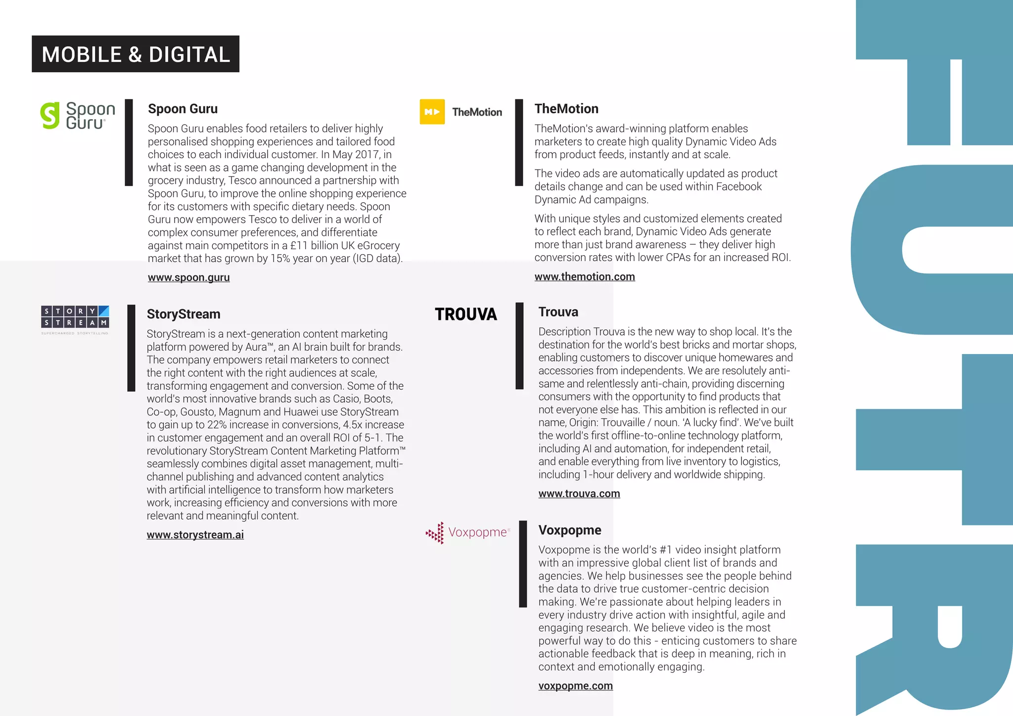 StoryStream
StoryStream is a next-generation content marketing
platform powered by Aura™, an AI brain built for brands.
The company empowers retail marketers to connect
the right content with the right audiences at scale,
transforming engagement and conversion. Some of the
world’s most innovative brands such as Casio, Boots,
Co-op, Gousto, Magnum and Huawei use StoryStream
to gain up to 22% increase in conversions, 4.5x increase
in customer engagement and an overall ROI of 5-1. The
revolutionary StoryStream Content Marketing Platform™
seamlessly combines digital asset management, multi-
channel publishing and advanced content analytics
with artificial intelligence to transform how marketers
work, increasing efficiency and conversions with more
relevant and meaningful content.
www.storystream.ai
TheMotion
TheMotion’s award-winning platform enables
marketers to create high quality Dynamic Video Ads
from product feeds, instantly and at scale.
The video ads are automatically updated as product
details change and can be used within Facebook
Dynamic Ad campaigns.
With unique styles and customized elements created
to reflect each brand, Dynamic Video Ads generate
more than just brand awareness – they deliver high
conversion rates with lower CPAs for an increased ROI.
www.themotion.com
Trouva
Description Trouva is the new way to shop local. It’s the
destination for the world’s best bricks and mortar shops,
enabling customers to discover unique homewares and
accessories from independents. We are resolutely anti-
same and relentlessly anti-chain, providing discerning
consumers with the opportunity to find products that
not everyone else has. This ambition is reflected in our
name, Origin: Trouvaille / noun. ‘A lucky find’. We’ve built
the world’s first offline-to-online technology platform,
including AI and automation, for independent retail,
and enable everything from live inventory to logistics,
including 1-hour delivery and worldwide shipping.
www.trouva.com
Voxpopme
Voxpopme is the world’s #1 video insight platform
with an impressive global client list of brands and
agencies. We help businesses see the people behind
the data to drive true customer-centric decision
making. We’re passionate about helping leaders in
every industry drive action with insightful, agile and
engaging research. We believe video is the most
powerful way to do this - enticing customers to share
actionable feedback that is deep in meaning, rich in
context and emotionally engaging.
voxpopme.com
MOBILE & DIGITAL
Spoon Guru
Spoon Guru enables food retailers to deliver highly
personalised shopping experiences and tailored food
choices to each individual customer. In May 2017, in
what is seen as a game changing development in the
grocery industry, Tesco announced a partnership with
Spoon Guru, to improve the online shopping experience
for its customers with specific dietary needs. Spoon
Guru now empowers Tesco to deliver in a world of
complex consumer preferences, and differentiate
against main competitors in a £11 billion UK eGrocery
market that has grown by 15% year on year (IGD data).
www.spoon.guru
 