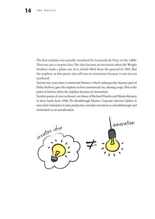 14   the basics




     The first airplane was actually visualized by Leonardo da Vinci in the 1480s.
     That was just a creative idea. The idea became an invention when the Wright
     brothers made a plane out of it, which lifted from the ground in 1903. But
     the airplane, at that point, was still not an innovation because it was not yet
     marketed.
     Twenty-one years later, Continental Dusters (which subsequently became part of
     Delta Airlines) gave the airplane its first commercial use, dusting crops. This is the
     point in history when the airplane became an innovation.
     Similar points of view to Kruse’s are those of Richard Florida and Martin Kenney,
     in their book from 1990, The Breakthrough Illusion: Corporate America’s failure to
     move from innovation to mass production, consider invention as a breakthrough and
     innovation as an actualization.




                  a                                                   innovation
           ive ide

                                                ≠
      creat
 