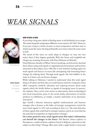 36       scanning




WEAK SIGNALS
                 HOW TO BOIL A FROG
                 If you drop a frog into a kettle of boiling water it will definitely try to escape.
                 The reason being the temperature difference is too extreme (20°-100°). However,
                 if you put a frog in a kettle of water at room temperature and then start to
                 slowly warm the water, the frog will hardly even notice when the water starts
                 to boil.
                 The moral of this story: we easily adapt to changes; we may not even
                 notice them if they happen gradually. With this funny and insightful tale
                 I began my morning discussion with Elina Hiltunen in Helsinki.
                 Elina Hiltunen, founder of What’s Next Consulting, carried out her doctoral
Elina Hiltunen
                 thesis about using weak signals in organisational environment and has been
                 interested in this subject since 1998. She is now Finland’s leading expert on
                 weak signals and focuses on issues like anticipating and innovating future
                 changes by utilising them. Through weak signals (the first bubbles in the
                 water as it heats) one can foresee changes.
                 While talking to Hiltunen, I started to understand what this weak signal
Weak Signals     thing is all about and how they are useful futures tools for companies. Elina
   are signals   offers companies methods, education and inspiring lectures about weak
 of emerging     signals, which she briefly defines as signals of emerging issues. In practice,
       issues.   she explains, “they can be news stories or observations about technological
                 and social innovations, posts in the social media, observations of novelty
                 products in exhibitions, or simply a modest wall-sticker of an alternative
                 movement”    .
                 Igor Ansoff, a Russian American applied mathematician and business
                 manager who is known as the father of strategic management, coined the
                 term ‘weak signals’ in 1975 and, according to him, it is “the early detection
                 of those signals that could lead to strategic surprises and to an event that has
                 the potential to jeopardize an organization’s strategy”.
                 On a more proactive note, weak signals mean that today’s information
                 can foretell the changes in the future. Nik Baerten, future explorer at
                 Pantopicon, a studio of future explorers based in Belgium, expounds on the
                 subject on their blog: “Change often starts with a ripple before it turns into
 