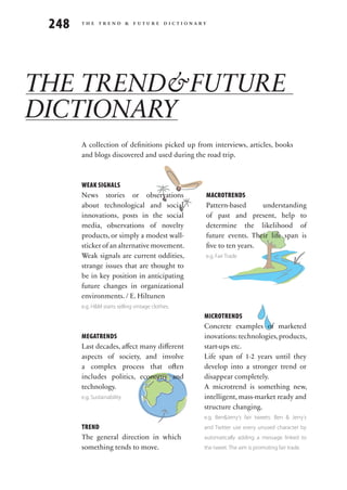 248   the trend & future dictionary




THE TREND&FUTURE
DICTIONARY
       A collection of definitions picked up from interviews, articles, books
       and blogs discovered and used during the road trip.



       WEAK SIGNALS
       News stories or observations               MACROTRENDS
       about technological and social             Pattern-based      understanding
       innovations, posts in the social           of past and present, help to
       media, observations of novelty             determine the likelihood of
       products, or simply a modest wall-         future events. Their life span is
       sticker of an alternative movement.        five to ten years.                     macrotrend
       Weak signals are current oddities,         e.g. Fair Trade
       strange issues that are thought to
       be in key position in anticipating
       future changes in organizational
       environments. / E. Hiltunen
       e.g. H&M starts selling vintage clothes.
                                                  MICROTRENDS
                                                                                microtrend
                                                  Concrete examples of marketed
       MEGATRENDS                                 inovations: technologies, products,
       Last decades, affect many different        start-ups etc.
       aspects of society, and involve            Life span of 1-2 years until they
       a complex process that often               develop into a stronger trend or
       includes politics, economy and             disappear completely.
       technology.                                A microtrend is something new,
       e.g. Sustainability                        intelligent, mass-market ready and
                                                  structure changing.
                         dnertag                  e.g. Ben&Jerry‘s fair tweets: Ben & Jerry‘s
       TREND
                                 e   m            and Twitter use every unused character by
       The general direction in which             automatically adding a message linked to
       something tends to move.                   the tweet. The aim is promoting fair trade.
 