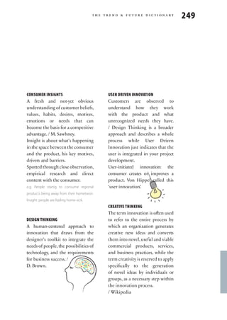 the trend & future dictionary
                                                                                     249




CONSUMER INSIGHTS                             USER DRIVEN INNOVATION
A fresh and not-yet obvious                   Customers are observed to
understanding of customer beliefs,            understand how they work
values, habits, desires, motives,             with the product and what
emotions or needs that can                    unrecognized needs they have.
become the basis for a competitive            / Design Thinking is a broader
advantage. / M. Sawhney.                      approach and describes a whole
Insight is about what’s happening             process while User Driven
in the space between the consumer             Innovation just indicates that the
and the product, his key motives,             user is integrated in your project
drivers and barriers.                         development.
Spotted through close observation,            User-initiated innovation: the
                                                                             tion
empirical research and direct
                                                                      innova
                                              consumer creates or improves a
content with the consumer.                    product. Von Hippel called this
e.g. People startig to consume regional       ‘user innovation’.
products being away from their hometwon.
Insight: people are feeling home-sick.
                                              CREATIVE THINKING
                                              The term innovation is often used
DESIGN THINKING                               to refer to the entire process by
A human-centered approach to                  which an organization generates
innovation that draws from the                creative new ideas and converts
designer’s toolkit to integrate the           them into novel, useful and viable
needs of people, the possibilities of         commercial products, services,
technology, and the requirements              and business practices, while the
for business success. /                       term creativity is reserved to apply
D. Brown.                                     specifically to the generation
                                              of novel ideas by individuals or
         gnikniht                             groups, as a necessary step within
                    ngised                    the innovation process.
                                              / Wikipedia
 