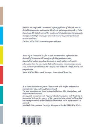 If there is one single book I recommend to get a joyful taste of what the work in
the fields of innovation and trends is like, then it is this impressive work by Delia
Dumitrescu. She tells the story of her mental and physical learning trip and easily
manages to shed light on and give answers to most of the pivital questions an
outsider would ask.
Dr. Pero Mićić, CEO FutureManagementGroup




‘Road Trip to Innovation’ is a fun to read, non-pretentious exploration into
the world of innovation told through a refreshing and honest voice.
It’s not about making grandiose statements, it simply gathers and compiles
information from the movers and shakers of innovation into one comprehensive
look; and more often than not, that’s all you want and need – simple, honest, and
comprehensive.
Susan M. Choi, Director of Strategy + Innovation, CScout Inc.




As a ‘Trend Passionionate’ person I love to work with insights and trends as
inspiration for idea and concept development.
The term ‘trends’ covers a broad variety of definitions. This is both chance and
confusion simultaneously.
For my daily innovation work I aspired a kind of navigation tool. ‘Road Trip to
Innovation’ is the perfect synergy of this type of tool: educational and beneficial
concerning the various perspectives of future research and it is fun to read – be
inspired!
Jens Bode, International Foresight Manager at Henkel AG & Co. KGaA




ISBN 978-3-00-035736-7
 