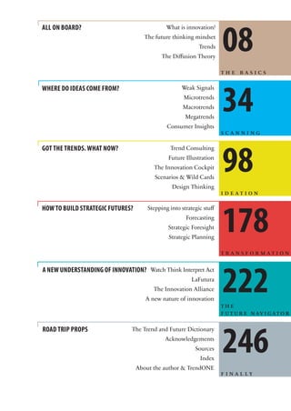08
ALL ON BOARD?                                 What is innovation?
                                     The future thinking mindset
                                                            Trends
                                            The Diffusion Theory

                                                                      the basics




                                                                      34
WHERE DO IDEAS COME FROM?                           Weak Signals
                                                     Microtrends
                                                     Macrotrends
                                                      Megatrends
                                              Consumer Insights
                                                                      scanning




                                                                      98
GOT THE TRENDS. WHAT NOW?                      Trend Consulting
                                               Future Illustration
                                        The Innovation Cockpit
                                         Scenarios & Wild Cards
                                                Design Thinking
                                                                      ideation




                                                                      178
HOW TO BUILD STRATEGIC FUTURES?       Stepping into strategic stuff
                                                      Forecasting
                                               Strategic Foresight
                                               Strategic Planning

                                                                      transformation




                                                                      222
A NEW UNDERSTANDING OF INNOVATION? Watch Think Interpret Act
                                                         LaFutura
                                        The Innovation Alliance
                                     A new nature of innovation
                                                                      the
                                                                      f u t u r e n av i g at o r




                                                                      246
ROAD TRIP PROPS                The Trend and Future Dictionary
                                             Acknowledgements
                                                          Sources
                                                            Index
                                  About the author & TrendONE
                                                                      f i n a l ly
 