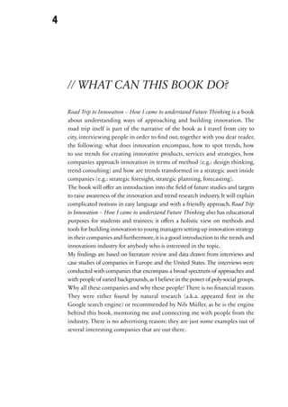 4




    // WHAT CAN THIS BOOK DO?

    Road Trip to Innovation – How I came to understand Future Thinking is a book
    about understanding ways of approaching and building innovation. The
    road trip itself is part of the narrative of the book as I travel from city to
    city, interviewing people in order to find out, together with you dear reader,
    the following: what does innovation encompass, how to spot trends, how
    to use trends for creating innovative products, services and strategies, how
    companies approach innovation in terms of method (e.g.: design thinking,
    trend consulting) and how are trends transformed in a strategic asset inside
    companies (e.g.: strategic foresight, strategic planning, forecasting).
    The book will offer an introduction into the field of future studies and targets
    to raise awareness of the innovation and trend research industry. It will explain
    complicated notions in easy language and with a friendly approach. Road Trip
    to Innovation – How I came to understand Future Thinking also has educational
    purposes for students and trainees; it offers a holistic view on methods and
    tools for building innovation to young managers setting up innovation strategy
    in their companies and furthermore, it is a good introduction to the trends and
    innovations industry for anybody who is interested in the topic.
    My findings are based on literature review and data drawn from interviews and
    case studies of companies in Europe and the United States. The interviews were
    conducted with companies that encompass a broad spectrum of approaches and
    with people of varied backgrounds, as I believe in the power of poly-social groups.
    Why all these companies and why these people? There is no financial reason.
    They were either found by natural research (a.k.a. appeared first in the
    Google search engine) or recommended by Nils Müller, as he is the engine
    behind this book, mentoring me and connecting me with people from the
    industry. There is no advertising reason; they are just some examples out of
    several interesting companies that are out there.
 