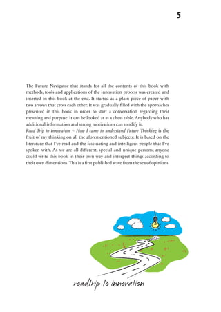 No.01                                                                             5

                                                         creative
                                                                  idea


 The Future Navigator that stands for all the contents of this book with
 methods, tools and applications of the innovation process was created and
 inserted in this book at the end. It started as a plain piece of paper with

No.02
 two arrows that cross each other. It was gradually filled with the approaches
 presented in this book in order to start a conversation regarding their
 meaning and purpose. It can be looked at as a chess table. Anybody who has
 additional information and strong motivations can modify it.
 Road Trip to Innovation – How I came to understand Future Thinking is the
 fruit of my thinking on all the aforementioned subjects: It is based on the
                                                             innovation
 literature that I’ve read and the fascinating and intelligent people that I’ve
 spoken with. As we are all different, special and unique persons, anyone
 could write this book in their own way and interpret things according to
 their own dimensions. This is a first published wave from the sea of opinions.




No.03




No.04                     roadtrip to innovation
 