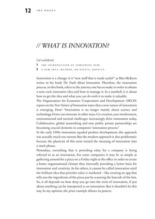 12   the basics




     // WHAT IS INNOVATION?

     [ĭn’ -vā’sh n]
         e       e
     1 the introduction of something new;
     2 a n e w i d e a , m e t h o d , o r d e v i c e : n ov e lt y.

     Innovation is a change; it is “new stuff that is made useful” as Max McKeon
     writes in his book The Truth About Innovation. Therefore, the innovation
     process, in this book, refers to the journey one has to make in order to obtain
     a new, cool, innovative idea and how to manage it. In a nutshell, it is about
     how to get the idea and what you can do with it to make it valuable.
     The Organization for Economic Cooperation and Development (OECD)
     report on the New Nature of Innovation states that a new nature of innovation
     is emerging. How? “Innovation is no longer mainly about science and
     technology. Firms can innovate in other ways. Co-creation, user involvement,
     environmental and societal challenges increasingly drive innovation today.
     Collaborative, global networking and new public private partnerships are
     becoming crucial elements in companies’ innovation process.”
     In the early 1990s innovation equaled product development; this approach
     was actually much too narrow. But the modern approach is also problematic
     because the plasticity of this term turned the meaning of innovation into
     a catch phrase.
     Nowadays, everything that is providing value for a company is being
     referred to as an innovation. For some companies it may be as simple as
     gathering around for a pizza on a Friday night at the office in order to create
     a better organizational climate thus internally providing a better basis for
     innovation and creativity. As for others, it cannot be called innovation until
     the brilliant idea that provides value is marketed – like creating an app that
     tells you the ingredients of the pizza just by scanning the barcode of the box.
     So, it all depends on how deep you go into the term of innovation, if just
     about anything can be interpreted as an innovation. But it shouldn’t be this
     way. In my opinion, the prior example dilutes its powers.
 