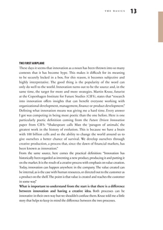 the basics
                                                                                         13




THE FIRST AIRPLANE
These days it seems that innovation as a noun has been thrown into so many
contexts that it has become hype. This makes it difficult for its meaning
to be securely locked in a box. For this reason, it becomes subjective and
highly interpretative. The good thing is the popularity of the word can
only do well to the world. Innovation turns out to be the source and, in the
same time, the target for more and more strategies. Martin Kruse, futurist
at the Copenhagen Institute for Future Studies (CIFS), states that “research
into innovation offers insights that can benefit everyone working with
organizational development, management, finance or product development.”
Defining what innovation means was giving me a hard time. Every answer
I got was competing in being more poetic than the one before. Here is one
particularly poetic definition coming from the Future Driven Innovation
paper from CIFS: “Shakespeare calls Man the ‘paragon of animals’ the            ,
greatest work in the history of evolution. This is because we have a brain
with 100 billion cells and so the ability to change the world around us to
give ourselves a better chance of survival. We develop ourselves through
creative production, a process that, since the dawn of financial markets, has
been known as innovation.”
From the same source, here comes the practical definition: “Innovation has
historically been regarded as inventing a new product, producing it and putting it
on the market. It is the result of a creative process with emphasis on value creation.
Today, innovation can happen anywhere in the company. The value created can
be internal, as is the case with human resources, or directed out to the customer as
a product on the shelf. The point is that value is created and reaches the customer
in some way.  ”
What is important to understand from the start is that there is a difference
between innovation and having a creative idea. Both processes can be
innovative in their own way but we shouldn’t confuse them. Kruse told me a little
story that helps to keep in mind the difference between the two processes.
 