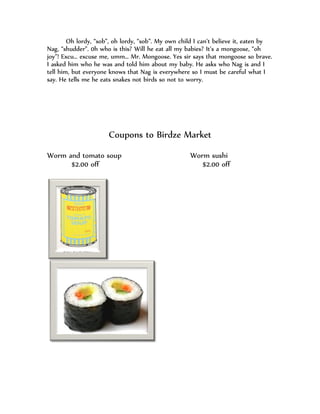Oh lordy, “sob”, oh lordy, “sob”. My own child I can’t believe it, eaten by
Nag, “shudder”. 0h who is this? Will he eat all my babies? It’s a mongoose, “oh
joy”! Excu… excuse me, umm… Mr. Mongoose. Yes sir says that mongoose so brave.
I asked him who he was and told him about my baby. He asks who Nag is and I
tell him, but everyone knows that Nag is everywhere so I must be careful what I
say. He tells me he eats snakes not birds so not to worry.




                      Coupons to Birdze Market
Worm and tomato soup                                Worm sushi
      $2.00 off                                        $2.00 off
 