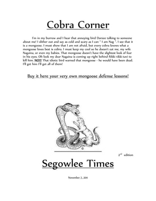 Cobra Corner
         I’m in my burrow and I hear that annoying bird Darzee talking to someone
about me! I slither out and say as cold and scary as I can “ I am Nag ”. I see that it
is a mongoose. I must show that I am not afraid, but every cobra knows what a
mongoose loves best is cobra. I must keep my cool so he doesn’t eat me, my wife
Nagaina, or even my babies. That mongoose doesn’t have the slightest look of fear
in his eyes. Oh look my dear Nagaina is coming up right behind Rikki tikki-tavi to
kill him. NO!!! That idiotic bird warned that mongoose - he would have been dead.
I’ll get him I’ll get all of them!


   Buy it here your very own mongoose defense lessons!




                                                                          2nd edition


               Segowlee Times
                                   November 7, 2011
 
