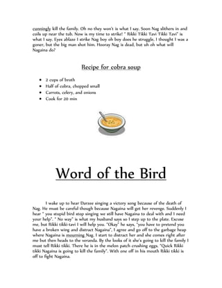 cunningly kill the family. Oh no they won’t is what I say. Soon Nag slithers in and
coils up near the tub. Now is my time to strike! “ Rikki Tikki Tavi Tikki Tavi” is
what I say. Eyes ablaze I strike Nag boy oh boy does he struggle, I thought I was a
goner, but the big man shot him. Hooray Nag is dead, but uh oh what will
Nagaina do?


                          Recipe for cobra soup
      2 cups of broth
      Half of cobra, chopped small
      Carrots, celery, and onions
      Cook for 20 min




            Word of the Bird
        I wake up to hear Darzee singing a victory song because of the death of
Nag. He must be careful though because Nagaina will get her revenge. Suddenly I
hear “ you stupid bird stop singing we still have Nagaina to deal with and I need
your help”. “ No way” is what my husband says so I step up to the plate. Excuse
me, but Rikki tikki-tavi I will help you. “Okay” he says, “you have to pretend you
have a broken wing and distract Nagaina”, I agree and go off to the garbage heap
where Nagaina is mourning Nag. I start to distract her and she comes right after
me but then heads to the veranda. By the looks of it she’s going to kill the family I
must tell Rikki tikki. There he is in the melon patch crushing eggs. “Quick Rikki
tikki Nagaina is going to kill the family”. With one off in his mouth Rikki tikki is
off to fight Nagaina.
 