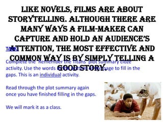 Like novels, films are about
 storytelling. Although there are
        many ways a film-maker can
    capture and hold an audience’s
 attention, the most effective and
TASK:

Complete the ‘Remember is by simply telling a
  common way the Titans’ plot summary cloze
                        good story.
activity. Use the words at the bottom of the page to fill in the
gaps. This is an individual activity.

Read through the plot summary again
once you have finished filling in the gaps.

We will mark it as a class.
 