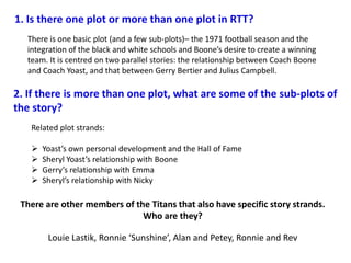 1. Is there one plot or more than one plot in RTT?
  There is one basic plot (and a few sub-plots)– the 1971 football season and the
  integration of the black and white schools and Boone’s desire to create a winning
  team. It is centred on two parallel stories: the relationship between Coach Boone
  and Coach Yoast, and that between Gerry Bertier and Julius Campbell.

2. If there is more than one plot, what are some of the sub-plots of
the story?
   Related plot strands:

      Yoast’s own personal development and the Hall of Fame
      Sheryl Yoast’s relationship with Boone
      Gerry’s relationship with Emma
      Sheryl’s relationship with Nicky

 There are other members of the Titans that also have specific story strands.
                              Who are they?

        Louie Lastik, Ronnie ‘Sunshine’, Alan and Petey, Ronnie and Rev
 
