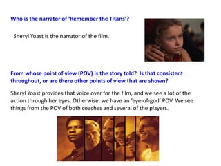 Who is the narrator of ‘Remember the Titans’?

 Sheryl Yoast is the narrator of the film.




From whose point of view (POV) is the story told? Is that consistent
throughout, or are there other points of view that are shown?

Sheryl Yoast provides that voice over for the film, and we see a lot of the
action through her eyes. Otherwise, we have an ‘eye-of-god’ POV. We see
things from the POV of both coaches and several of the players.
 